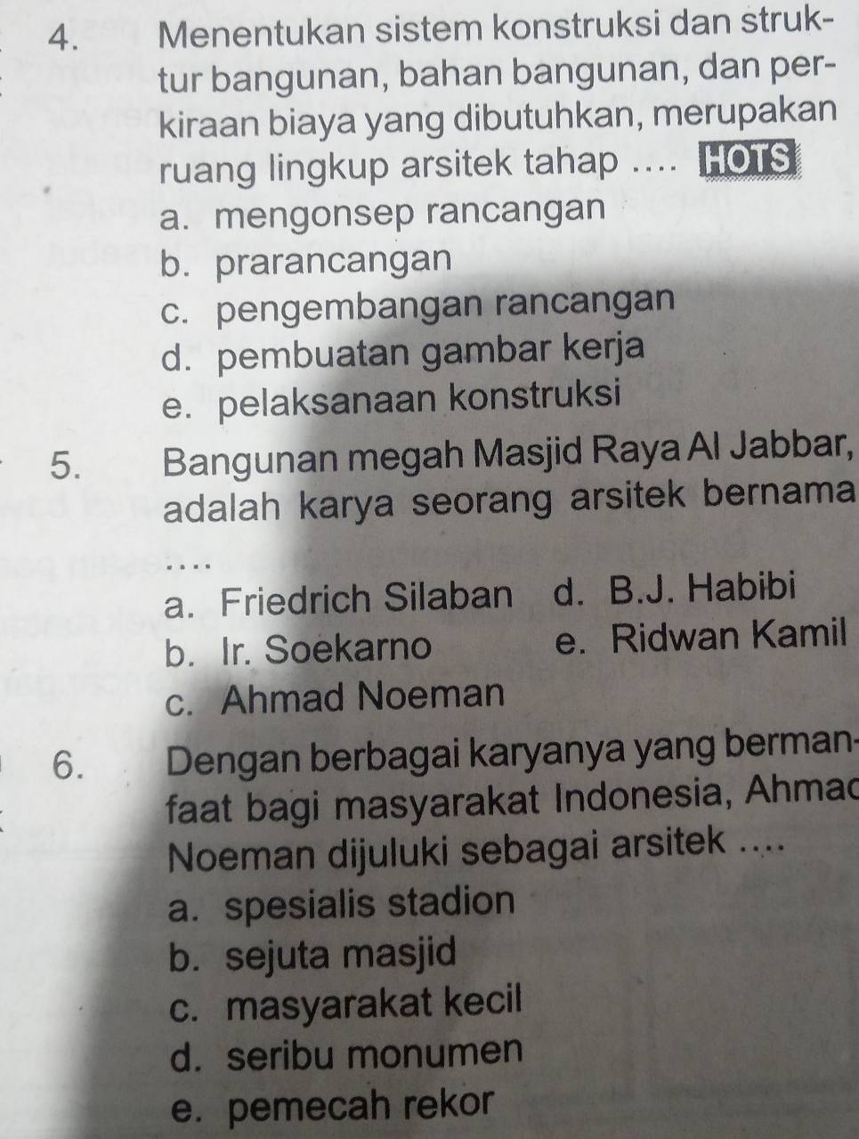 Menentukan sistem konstruksi dan struk-
tur bangunan, bahan bangunan, dan per-
kiraan biaya yang dibutuhkan, merupakan
ruang lingkup arsitek tahap .... HOTS
a. mengonsep rancangan
b. prarancangan
c. pengembangan rancangan
d. pembuatan gambar kerja
e. pelaksanaan konstruksi
5. Bangunan megah Masjid Raya Al Jabbar,
adalah karya seorang arsitek bernama
...
a. Friedrich Silaban d. B.J. Habibi
b. Ir. Soekarno e. Ridwan Kamil
c. Ahmad Noeman
6. 7 Dengan berbagai karyanya yang berman
faat bagi masyarakat Indonesia, Ahmad
Noeman dijuluki sebagai arsitek ....
a. spesialis stadion
b. sejuta masjid
c. masyarakat kecil
d. seribu monumen
e. pemecah rekor