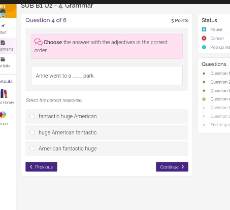 SUB B1 U2 - 4. Grammar
Question 4 of 6 5 Points Status
Start Pause
Cancel
Choose the answer with the adjectives in the correct
nments order. Pop up ins
rtfolio Questions
Anne went to a_ park. Question
rtcuts Question
Question 3
l Library Select the correct response: Question4
Question!
fantastic huge American Question
mco End of qui
huge American fantastic
American fantastic huge
《 Previous Continue >