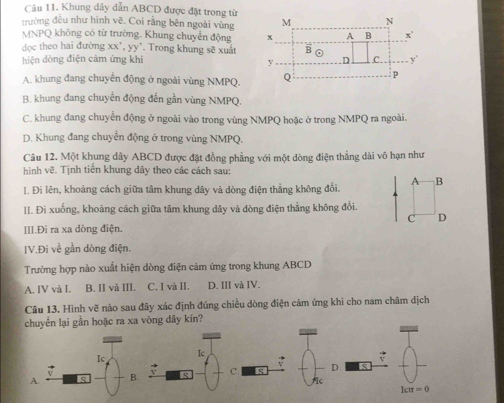 Khung dây dẫn ABCD được đặt trong từ
trường đều như hình vẽ. Coi rằng bên ngoài vùng
MNPQ không có từ trường. Khung chuyền động 
dọc theo hai đường xx', yy'. Trong khung sẽ xuất
hiện dòng điện cảm ứng khi
A. khung đang chuyển động ở ngoài vùng NMPQ.
B. khung đang chuyển động đến gần vùng NMPQ.
C. khung đang chuyền động ở ngoài vào trong vùng NMPQ hoặc ở trong NMPQ ra ngoài.
D. Khung đang chuyển động ở trong vùng NMPQ.
Câu 12. Một khung dây ABCD được đặt đồng phẳng với một dòng điện thắng dài vô hạn như
hình vẽ. Tịnh tiến khung dây theo các cách sau:
A B
I. Đi lên, khoảng cách giữa tâm khung dây và dòng điện thẳng không đổi.
II. Đi xuống, khoảng cách giữa tâm khung dây và dòng điện thắng không đổi.
C D
III.Đi ra xa dòng điện.
IV.Đi về gần dòng điện.
Trường hợp nào xuất hiện dòng điện cảm ứng trong khung ABCD
A. IV và I. B. II và III. C. I và II. D. III và IV.
Câu 13. Hình vẽ nào sau đây xác định đúng chiều dòng điện cảm ứng khi cho nam châm dịch
lại gần hoặc ra xa vòng dây kín?