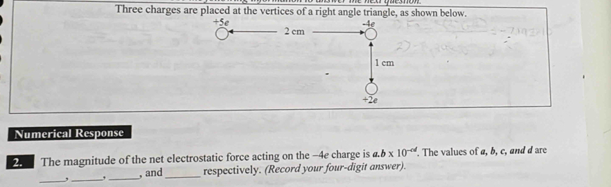 Three charges are placed at the vertices of a right angle triangle, as shown below.
+5e -4e
2 cm
1 cm
+2e 
Numerical Response 
2. The magnitude of the net electrostatic force acting on the −4e charge is a. b* 10^(-cd). The values of a, b, c, and d are 
__ 
,_ , and_ respectively. (Record your four-digit answer).