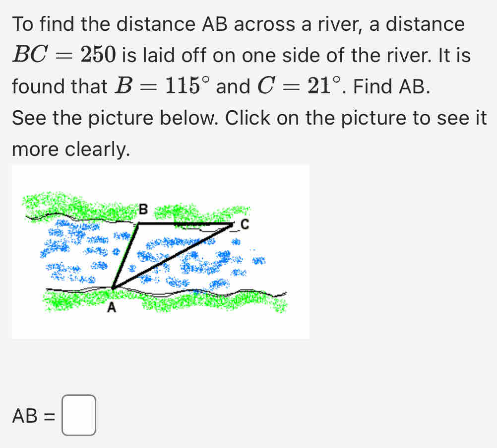 To find the distance AB across a river, a distance
BC=250 is laid off on one side of the river. It is 
found that B=115° and C=21°. Find AB. 
See the picture below. Click on the picture to see it 
more clearly.
AB=□