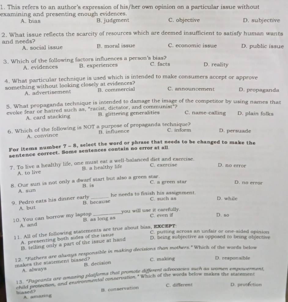 This refers to an author’s expression of his/her own opinion on a particular issue without
examining and presenting enough evidences.
A. bias B. judgment C. objective D. subjective
2. What issue reflects the scarcity of resources which are deemed insufficient to satisfy human wants
and needs? C. economic issue D. public issue
A. social issue B. moral issue
3. Which of the following factors influences a person's bias?
A. evidences B. experiences C. facts D. reality
4. What particular technique is used which is intended to make consumers accept or approve
something without looking closely at evidences?
C. announcement
A. advertisement B. commercial D. propaganda
5. What propaganda technique is intended to damage the image of the competitor by using names that
evoke fear or hatred such as, “racist, dictator, and communist”? C. name-calling D. plain folks
A. card stacking B. glittering generalities
6. Which of the following is NOT a purpose of propaganda technique? C. inform D. persuade
A. convince B. influence
For items number 7 - 8, select the word or phrase that needs to be changed to make the
sentence correct. Some sentences contain no error at all.
7. To live a healthy life, one must eat a well-balanced diet and exercise.
A. to live B. a healthy life C. exercise
D. no error
8. Our sun is not only a dwarf start but also a green star.
C. a green star D. no error
A. sun B. is
he needs to finish his assignment.
9. Pedro eats his dinner early_
C. such as D. while
A. but B. because
10. You can borrow my laptop _you will use it carefully.
C. even if D. so
A. and B. as long as
11. All of the following statements are true about bias, EXCEPT:
C. putting across an unfair or one-sided opinion
A. presenting both sides of the issue
B. telling only a part of the issue at hand D. being subjective as opposed to being objective
12, "Fathers are always responsible in making decisions than mothers." Which of the words below
makes the statement biased? C. making D. responsible
A. always B. decision
13. *Pageants are amazing platforms that promote different advocacies such as women empowerment
child protection, and environmental conservation." Which of the words below makes the statement
C. different D. protection
A. amazing B. conservation
blased?