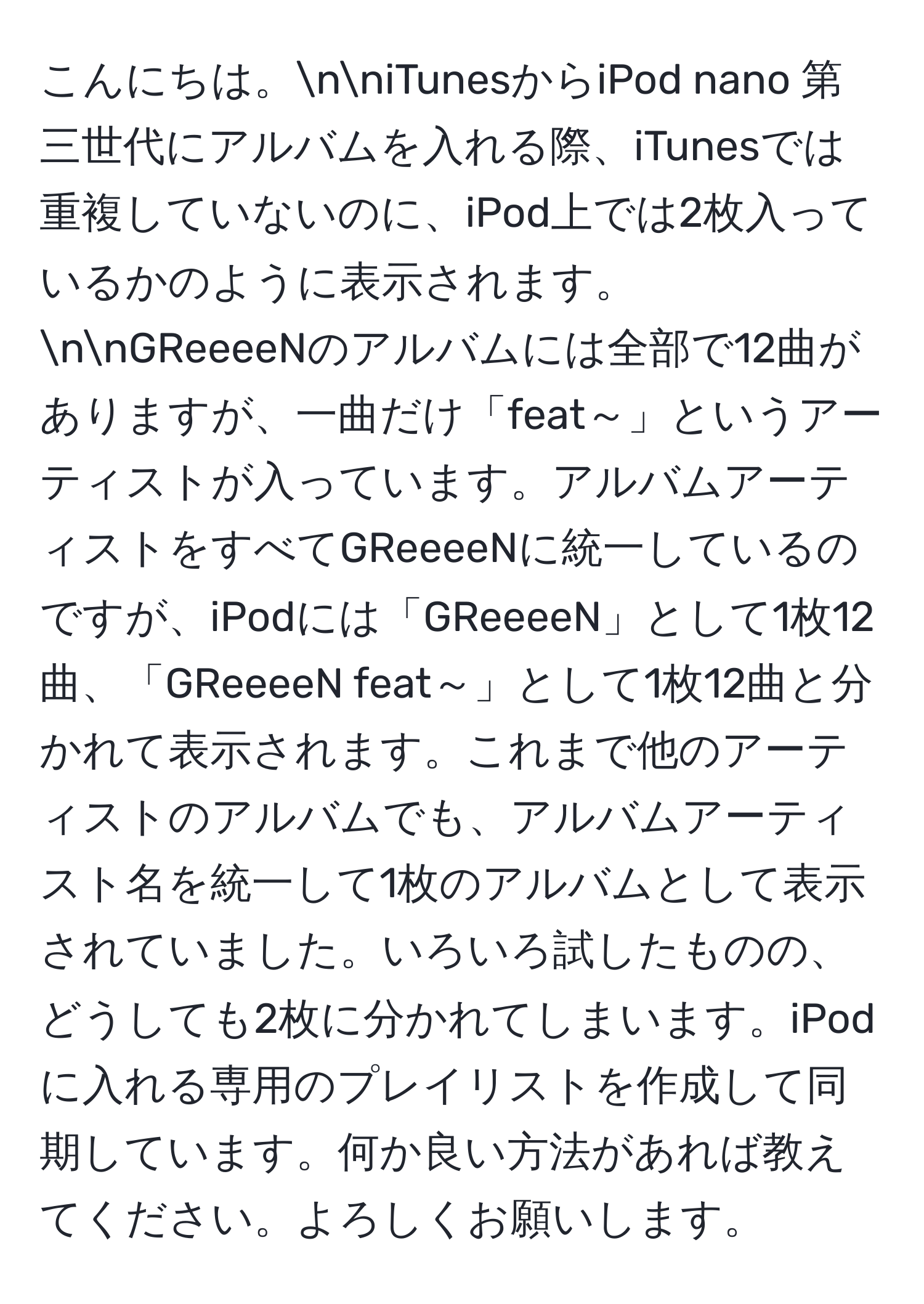 こんにちは。nniTunesからiPod nano 第三世代にアルバムを入れる際、iTunesでは重複していないのに、iPod上では2枚入っているかのように表示されます。nnGReeeeNのアルバムには全部で12曲がありますが、一曲だけ「feat～」というアーティストが入っています。アルバムアーティストをすべてGReeeeNに統一しているのですが、iPodには「GReeeeN」として1枚12曲、「GReeeeN feat～」として1枚12曲と分かれて表示されます。これまで他のアーティストのアルバムでも、アルバムアーティスト名を統一して1枚のアルバムとして表示されていました。いろいろ試したものの、どうしても2枚に分かれてしまいます。iPodに入れる専用のプレイリストを作成して同期しています。何か良い方法があれば教えてください。よろしくお願いします。