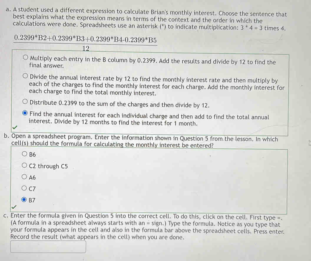 A student used a different expression to calculate Brian's monthly interest. Choose the sentence that
best explains what the expression means in terms of the context and the order in which the
calculations were done. Spreadsheets use an asterisk (*) to indicate multiplication: 3^*4=3 times 4.
0.2399^*B2+0.2399^*B3+0.2399^*B4-0.2399^*B5
12
Multiply each entry in the B column by 0.2399. Add the results and divide by 12 to find the
final answer.
Divide the annual interest rate by 12 to find the monthly interest rate and then multiply by
each of the charges to find the monthly interest for each charge. Add the monthly interest for
each charge to find the total monthly interest.
Distribute 0.2399 to the sum of the charges and then divide by 12.
Find the annual interest for each individual charge and then add to find the total annual
interest. Divide by 12 months to find the interest for 1 month.
b. Open a spreadsheet program. Enter the information shown in Question 5 from the lesson. In which
cell(s) should the formula for calculating the monthly interest be entered?
B6
C2 through C5
A6
C7
B7
c. Enter the formula given in Question 5 into the correct cell. To do this, click on the cell. First type =.
(A formula in a spreadsheet always starts with an=sign.) Type the formula. Notice as you type that
your formula appears in the cell and also in the formula bar above the spreadsheet cells. Press enter.
Record the result (what appears in the cell) when you are done.