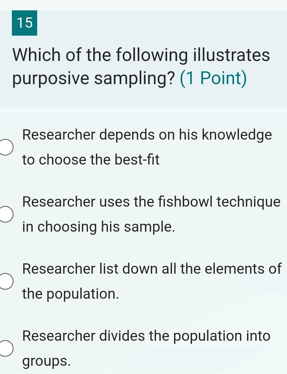 Which of the following illustrates
purposive sampling? (1 Point)
Researcher depends on his knowledge
to choose the best-fit
Researcher uses the fishbowl technique
in choosing his sample.
Researcher list down all the elements of
the population.
Researcher divides the population into
groups.