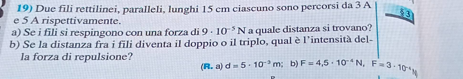 Due fili rettilinei, paralleli, lunghi 15 cm ciascuno sono percorsi da 3 A 
§ 3 
e 5 A rispettivamente. 
a) Se i fili si respingono con una forza di 9· 10^(-5)N a quale distanza si trovano? 
b) Se la distanza fra i fili diventa il doppio o il triplo, qual è l’intensità del- 
la forza di repulsione?
(R.a)d=5· 10^(-3)m; b) F=4,5· 10^(-4)N, F=3· 10^(-4)
N