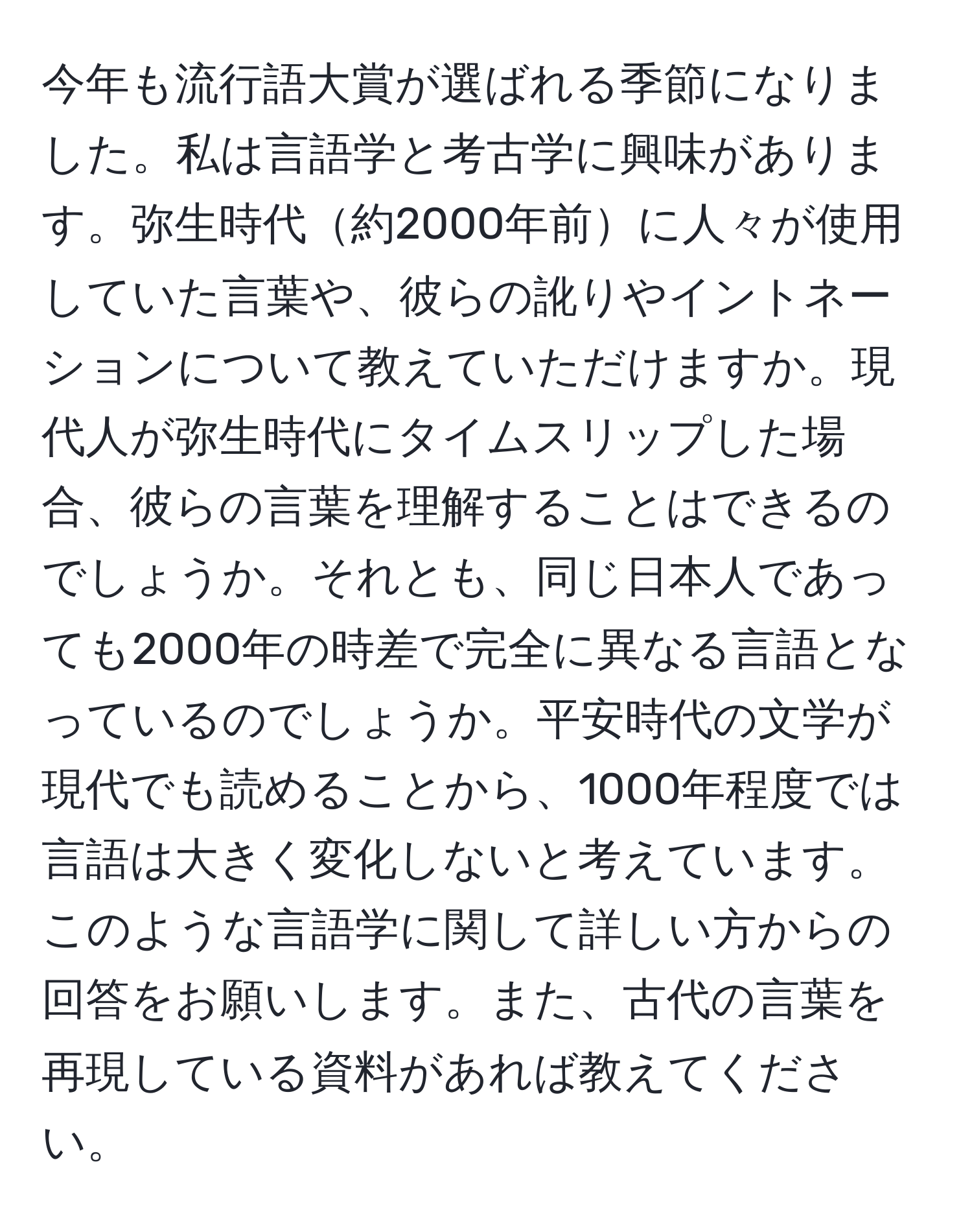 今年も流行語大賞が選ばれる季節になりました。私は言語学と考古学に興味があります。弥生時代約2000年前に人々が使用していた言葉や、彼らの訛りやイントネーションについて教えていただけますか。現代人が弥生時代にタイムスリップした場合、彼らの言葉を理解することはできるのでしょうか。それとも、同じ日本人であっても2000年の時差で完全に異なる言語となっているのでしょうか。平安時代の文学が現代でも読めることから、1000年程度では言語は大きく変化しないと考えています。このような言語学に関して詳しい方からの回答をお願いします。また、古代の言葉を再現している資料があれば教えてください。