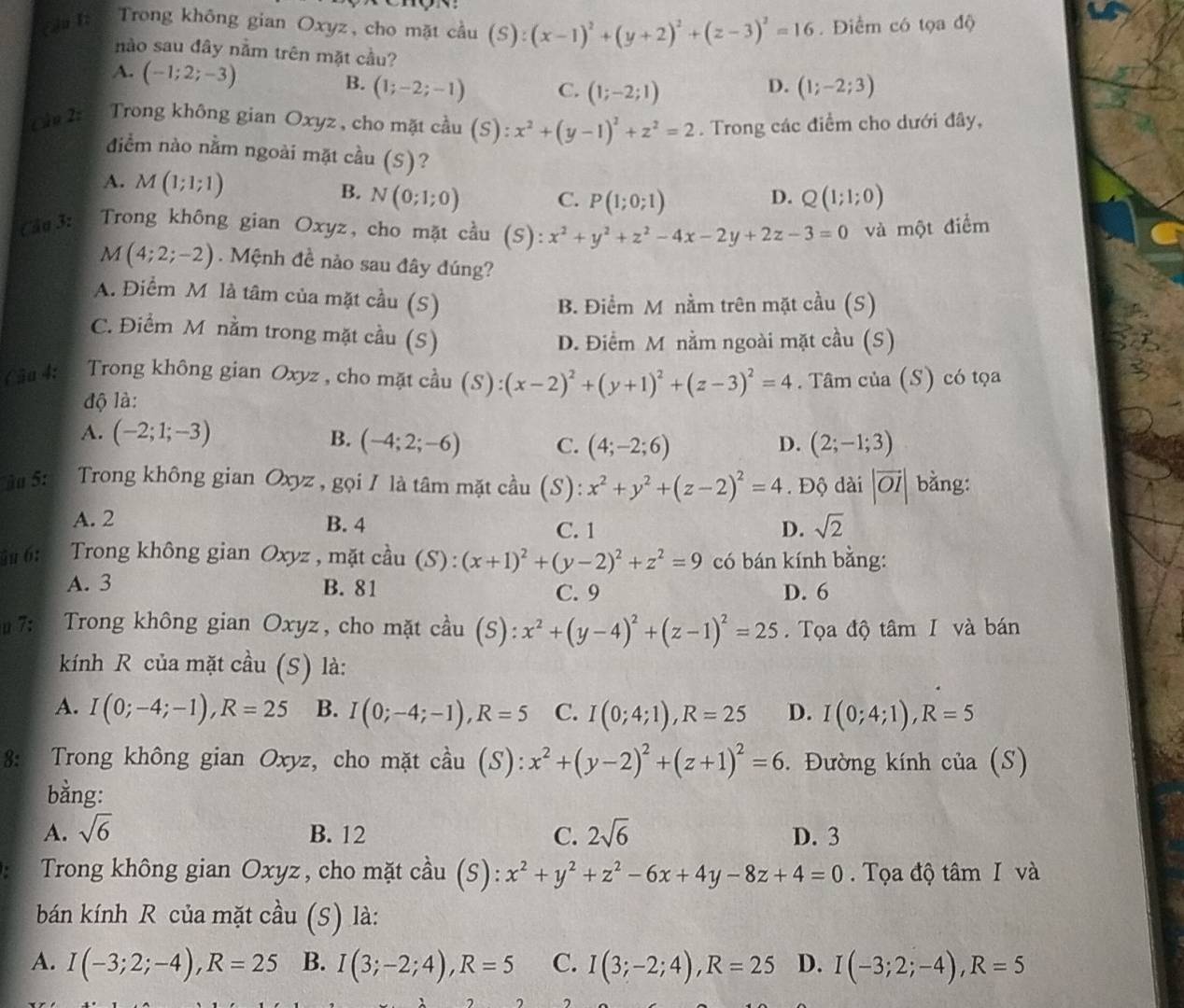 Cầu I: Trong không gian Oxyz, cho mặt cầu (S):(x-1)^2+(y+2)^2+(z-3)^2=16. Điểm có tọa độ
nào sau đây nằm trên mặt cầu?
A. (-1;2;-3) (1;-2;-1) C. (1;-2;1) (1;-2;3)
B.
D.
Câu 2: Trong không gian Oxyz , cho mặt cầu (S):x^2+(y-1)^2+z^2=2. Trong các điểm cho dưới đây,
điểm nào nằm ngoài mặt cầu (S)?
A. M(1;1;1) N(0;1;0) C. P(1;0;1) Q(1;1;0)
B.
D.
Cầu 3:  Trong không gian Oxyz, cho mặt cầu (S): x^2+y^2+z^2-4x-2y+2z-3=0 và một điểm
M(4;2;-2). Mệnh đề nào sau đây đúng?
A. Điểm M là tâm của mặt cầu (S)
B. Điểm M nằm trên mặt cầu (S)
C. Điểm M nằm trong mặt cầu (S)
D. Điểm M nằm ngoài mặt cầu (S)
(âu 4: Trong không gian Oxyz , cho mặt cầu (S):(x-2)^2+(y+1)^2+(z-3)^2=4. Tâm của (S) có tọa
độ là:
A. (-2;1;-3) B. (-4;2;-6) C. (4;-2;6) D. (2;-1;3)
u 5:   Trong không gian Oxyz , gọi / là tâm mặt cầu (S): x^2+y^2+(z-2)^2=4. Độ dài |vector OI| bằng:
A. 2 B. 4 C. 1 D. sqrt(2)
ậu 6:  Trong không gian Oxyz , mặt cầu (S): (x+1)^2+(y-2)^2+z^2=9 có bán kính bằng:
A. 3 B. 81 C. 9 D. 6
u 7:  Trong không gian Oxyz, cho mặt cầu (S): x^2+(y-4)^2+(z-1)^2=25. Tọa độ tâm I và bán
kính R của mặt cầu (S) là:
A. I(0;-4;-1),R=25 B. I(0;-4;-1),R=5 C. I(0;4;1),R=25 D. I(0;4;1),R=5
8: Trong không gian Oxyz, cho mặt cầu (S): x^2+(y-2)^2+(z+1)^2=6. Đường kính của (S)
bằng:
A. sqrt(6) B. 12 C. 2sqrt(6) D. 3
. Trong không gian Oxyz, cho mặt cầu (S): x^2+y^2+z^2-6x+4y-8z+4=0.  Tọa độ tâm I và
bán kính R của mặt cầu (S) là:
A. I(-3;2;-4),R=25 B. I(3;-2;4),R=5 C. I(3;-2;4),R=25 D. I(-3;2;-4),R=5