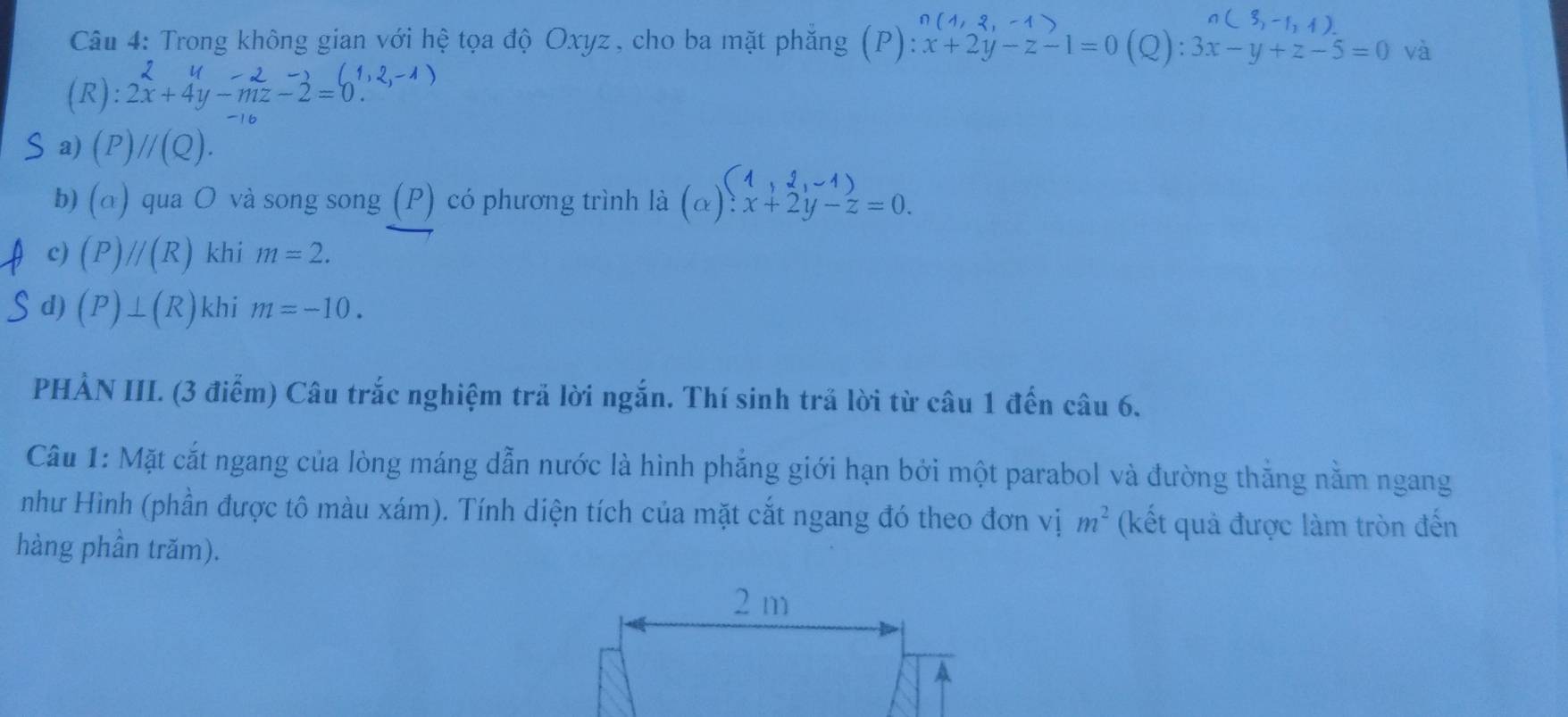 Trong không gian với hệ tọa độ Oxyz , cho ba mặt phăng (P) ):x+2y-z-1=0(Q):3x-y+z-5=0 và
y=2-2(1,2,-1)
(R): 2x+4y-mz-2=0. 
S a) (P)//(Q). 
b) (a) qua O và song song (P) có phương trình là (alpha )beginarrayl 1,2,-1) x+2y-z=0.endarray.
c) (P)//(R) khi m=2. 
d) (P)⊥ (R) khi m=-10. 
PHẢN III. (3 điểm) Câu trắc nghiệm trả lời ngắn. Thí sinh trả lời từ câu 1 đến câu 6. 
Câu 1: Mặt cắt ngang của lòng máng dẫn nước là hình phẳng giới hạn bởi một parabol và đường thắng nằm ngang 
như Hình (phần được tô màu xám). Tính diện tích của mặt cắt ngang đó theo đơn vị m^2 (kết quả được làm tròn đến 
hàng phần trăm).