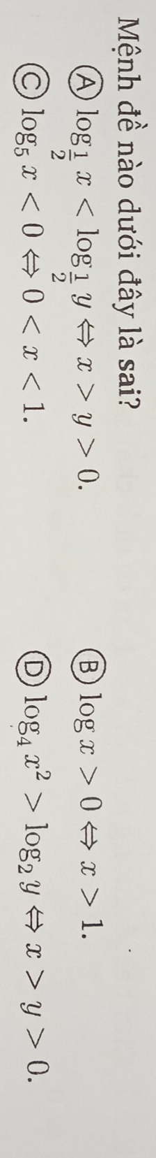 Mệnh đề nào dưới đây là sai?
A log _ 1/2 x y>0.
B log x>0Leftrightarrow x>1.
C log _5x<0Leftrightarrow 0 .
D log _4x^2>log _2yLeftrightarrow x>y>0.