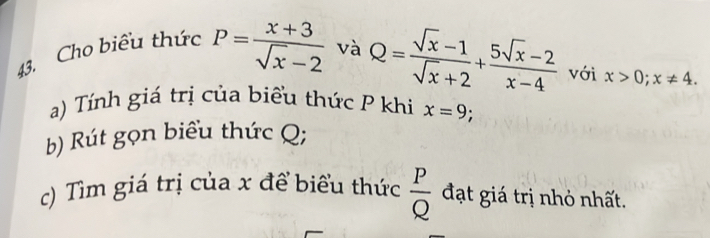 Cho biểu thức P= (x+3)/sqrt(x)-2  và Q= (sqrt(x)-1)/sqrt(x)+2 + (5sqrt(x)-2)/x-4  với x>0; x!= 4. 
a) Tính giá trị của biểu thức P khi x=9; 
b) Rút gọn biểu thức Q; 
c) Tìm giá trị của x để biểu thức  P/Q  đạt giá trị nhỏ nhất.