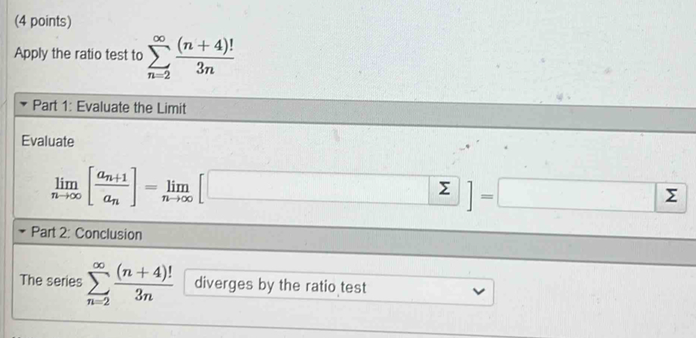 Apply the ratio test to sumlimits _(n=2)^(∈fty) ((n+4)!)/3n 
Part 1: Evaluate the Limit 
Evaluate
limlimits _nto ∈fty [frac a_n+1a_n]=limlimits _nto ∈fty [□ ]=□
Part 2: Conclusion 
The series sumlimits _(n=2)^(∈fty) ((n+4)!)/3n  diverges by the ratio test