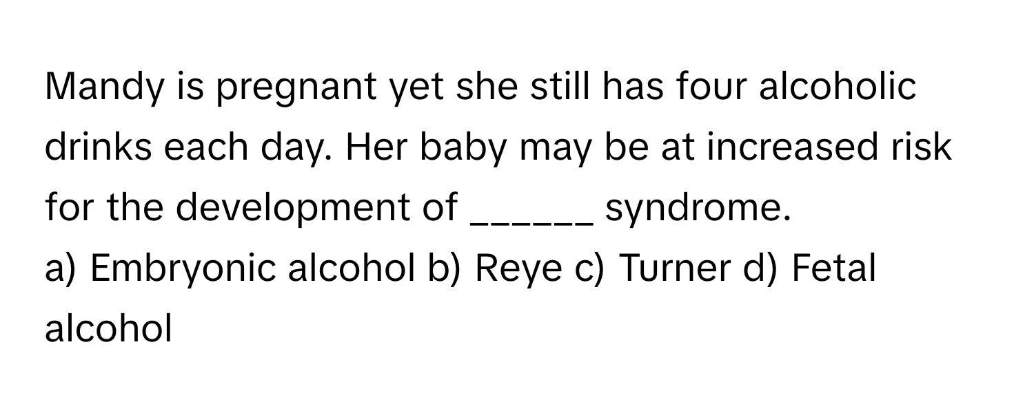 Mandy is pregnant yet she still has four alcoholic drinks each day. Her baby may be at increased risk for the development of ______ syndrome.

a) Embryonic alcohol b) Reye c) Turner d) Fetal alcohol