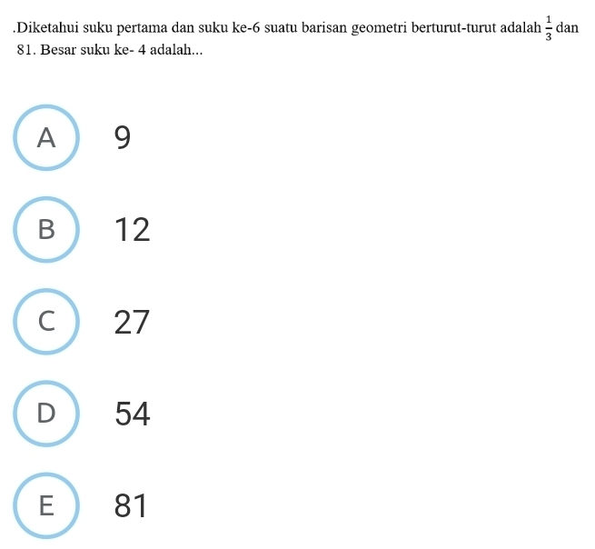 .Diketahui suku pertama dan suku ke -6 suatu barisan geometri berturut-turut adalah  1/3  dan
81. Besar suku ke - 4 adalah...
A 9
B 12
27
54
E 81