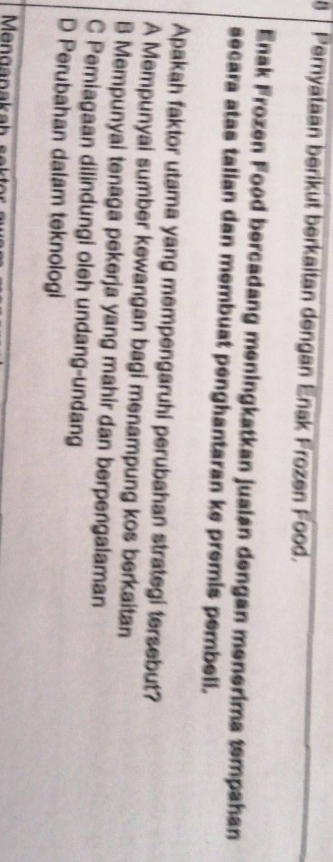 Pernyataan berikut berkaitan dengan Enak Frozen Food.
Enak Frozen Food bercadang meningkatkan jualan dengan menerima tempahan
secara atas talian dan membuat penghantaran ke premis pembell.
Apakah faktor utama yang mempengaruhi perubahan strategi tersebut?
A Mempunyai sumber kewangan bagi menampung kos berkaitan
B Mempunyai tenaga pekerja yang mahir dan berpengalaman
C Pemiagaan dilindungi oleh undang-undang
D Perubahan dalam teknologi
Menganaka h seh