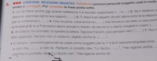 ■ CORREZIONE RIFLESSIONE LINGUISTICA Sottolinea i pronomi personali soggetto usati in modo 
errato e correggili, Poi completa la frase posta sotto. 
1. Lo so bene anche me quante sofferenze ti è toccato sopportare! (.....io.....) 2. Se il direttore s 
oppone, esponga egli le sue ragioni! (_ .) 3. Tì ritieni il più esperto di tutti, allora scrivi te la relazion 
per la conferenza! (_ ) 4. Che ne pensi, credi anche te (_ ) che Vincenzo sia stato a casa perch 
ammalato? 5. lo e Francesco siamo arrivati in ritardo: né me né lui ci siamo svegliati in orario (...... 
6, Accidenti, ho scordato di spedire la lettera. Signora Franzini, può pensarci ella? (._ ) 7. Non I 
fatto apposta, ma loro non ci credono: diglielo anche te. (_ .) 
In italiano, i pronomi personali da usare come soggetto per la 1^3 e la 2^4 persona singolare sono . 
e non me, ........ e non fe. Pertanto è corretto dire: "Lo faccio ........", "Hai ragione anche ... 
mentre è scorretto dire: "Lo faccio me", "Hai ragione anche te".