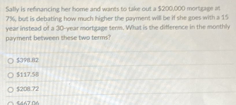 Sally is refinancing her home and wants to take out a $200,000 mortgage at
7%, but is debating how much higher the payment will be if she goes with a 15
year instead of a 30-year mortgage term. What is the difference in the monthly
payment between these two terms?
$398,82
$117.58
$208.72
$467.06