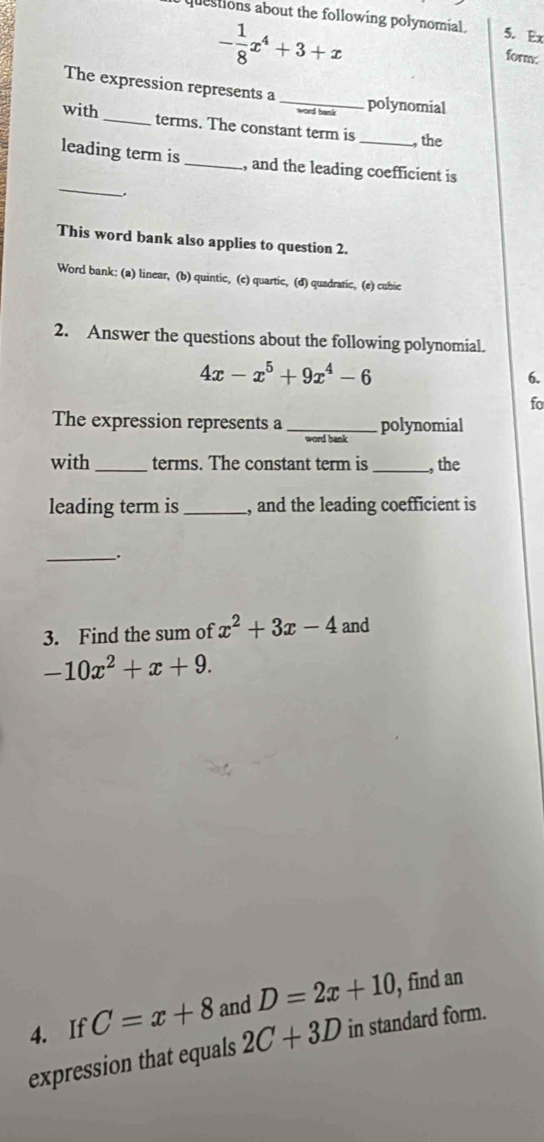 questions about the following polynomial. 5. Ex
- 1/8 x^4+3+x
form: 
The expression represents a 
_ 
polynomial 
with_ terms. The constant term is 
_, the 
_ 
leading term is _, and the leading coefficient is 
This word bank also applies to question 2. 
Word bank: (a) linear, (b) quintic, (e) quartic, (d) quadratic, (e) cubic 
2. Answer the questions about the following polynomial.
4x-x^5+9x^4-6
6. 
fo 
The expression represents a_ polynomial 
word bank 
with _terms. The constant term is _, the 
leading term is_ , and the leading coefficient is 
__. 
3. Find the sum of x^2+3x-4 and
-10x^2+x+9. 
4. If C=x+8 and D=2x+10 , find an 
expression that equals 2C+3D in standard form.