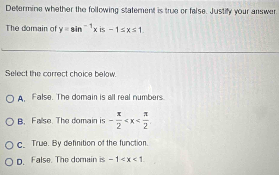 Determine whether the following statement is true or false. Justify your answer.
The domain of y=sin^(-1)x is -1≤ x≤ 1. 
Select the correct choice below.
A. False. The domain is all real numbers.
B. False. The domain is - π /2  .
c. True. By definition of the function.
D. False. The domain is -1 .