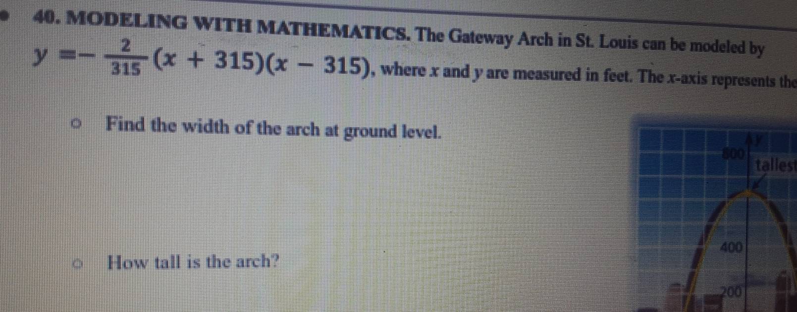 MODELING WITH MATHEMATICS. The Gateway Arch in St. Louis can be modeled by
y=- 2/315 (x+315)(x-315) , where x and y are measured in feet. The x-axis represents the 
Find the width of the arch at ground level. 
taliest 
How tall is the arch?