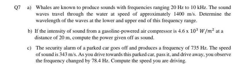 Whales are known to produce sounds with frequencies ranging 20 Hz to 10 kHz. The sound 
waves travel through the water at speed of approximately 1400 m/s. Determine the 
wavelength of the waves at the lower and upper end of this frequency range. 
b) If the intensity of sound from a gasoline-powered air compressor is 4.6* 10^3W/m^2 at a 
distance of 20 m, compute the power given off as sound. 
c) The security alarm of a parked car goes off and produces a frequency of 735 Hz. The speed 
of sound is 343 m/s. As you drive towards this parked car, pass it, and drive away, you observe 
the frequency changed by 78.4 Hz. Compute the speed you are driving.