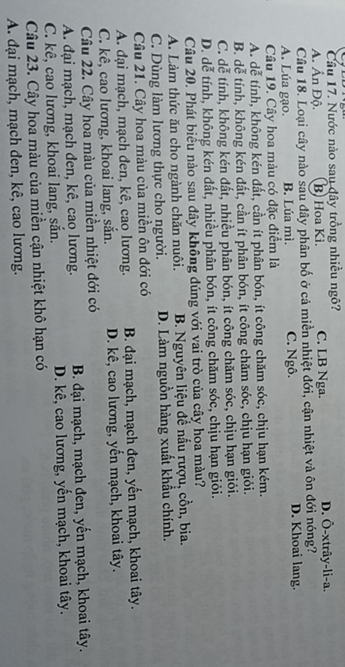 Cầu 17. Nước nào sau dây trồng nhiều ngô? D. Ô-xtrây-li-a.
A. Ấn Độ. B) Hoa Kì. C. LB Nga.
Câu 18. Loại cây nào sau đây phân bố ở cả miền nhiệt đới, cận nhiệt và ôn đới nóng?
A. Lúa gạo. B. Lúa mì. C. Ngô. D. Khoai lang.
Câu 19. Cây hoa màu có đặc điểm là
A. dễ tính, không kén đất, cần ít phân bón, ít công chăm sóc, chịu hạn kém.
B. dễ tính, không kén đất, cần ít phân bón, ít công chăm sóc, chịu hạn giỏi.
C. dễ tính, không kén đất, nhiều phân bón, ít công chăm sóc, chịu hạn giỏi.
D. dễ tính, không kén đất, nhiều phân bón, ít công chăm sóc, chịu hạn giỏi.
Câu 20. Phát biểu nào sau đây không dúng với vai trò của cây họa màu?
A. Làm thức ăn cho ngành chăn nuôi. B. Nguyên liệu đề nấu rượu, cồn, bia.
C. Dùng làm lương thực cho người. D. Làm nguồn hàng xuất khẩu chính.
Câu 21. Cây hoa màu của miền ôn đới có
A. đại mạch, mạch đen, kê, cao lương. B. đại mạch, mạch đen, yến mạch, khoai tây.
C. kê, cao lương, khoai lang, sắn. D. kê, cao lương, yến mạch, khoai tây.
Câu 22. Cây hoa màu của miền nhiệt đới có
A. đại mạch, mạch đen, kê, cao lương.  B. đại mạch, mạch đen, yến mạch, khoai tây.
C. kê, cao lương, khoai lang, sắn. D. kê, cao lương, yến mạch, khoai tây.
Câu 23. Cây hoa màu của miền cận nhiệt khô hạn có
A. đại mạch, mạch đen, kê, cao lương.