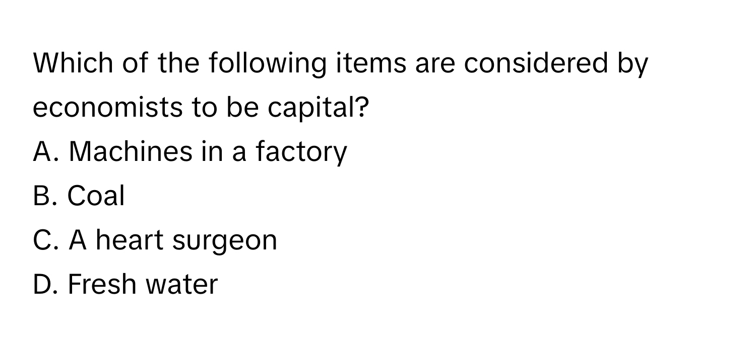 Which of the following items are considered by economists to be capital?

A. Machines in a factory
B. Coal
C. A heart surgeon
D. Fresh water