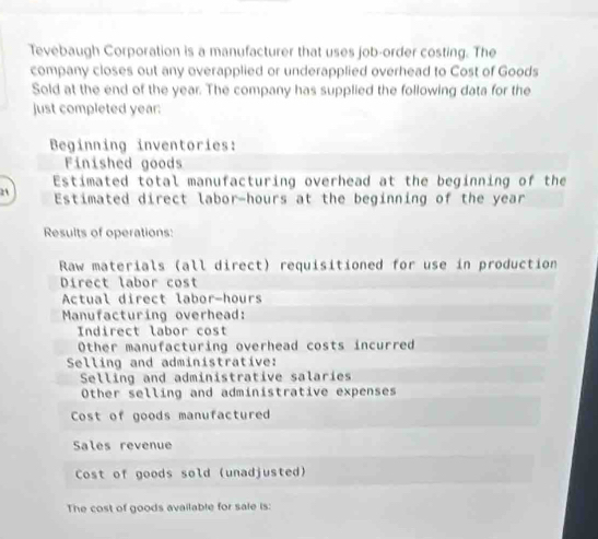 Tevebaugh Corporation is a manufacturer that uses job-order costing. The 
company closes out any overapplied or underapplied overhead to Cost of Goods 
Sold at the end of the year. The company has supplied the following data for the 
just completed year : 
Beginning inventories: 
Finished goods 
Estimated total manufacturing overhead at the beginning of the 
21 Estimated direct labor- hours at the beginning of the year
Results of operations: 
Raw materials (all direct) requisitioned for use in production 
Direct labor cost 
Actual direct labor-hours 
Manufacturing overhead: 
Indirect labor cost 
Other manufacturing overhead costs incurred 
Selling and administrative: 
Selling and administrative salaries 
Other selling and administrative expenses 
Cost of goods manufactured 
Sales revenue 
Cost of goods sold (unadjusted) 
The cost of goods available for sale is: