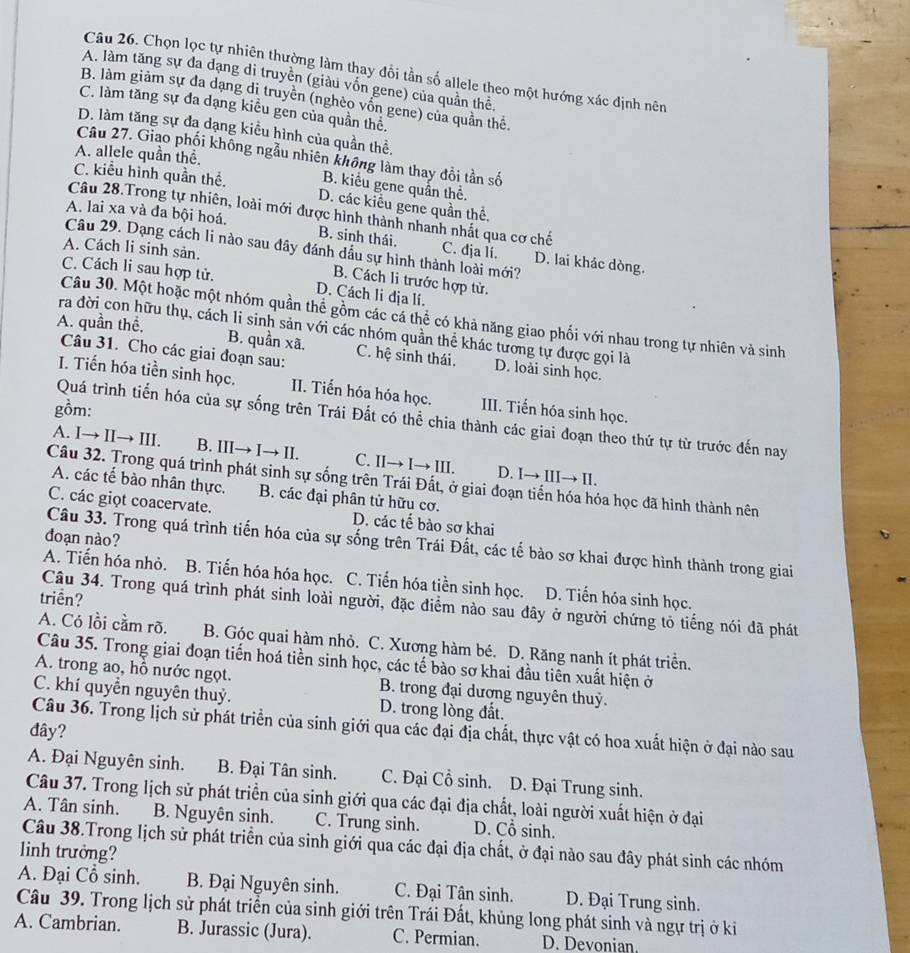 Chọn lọc tự nhiên thường làm thay đồi tần số allele theo một hướng xác định nên
A. làm tăng sự đa đạng di truyền (giàu vốn gene) của quân thê.
B. làm giảm sự đa dạng dị truyền (nghèo vồn gene) của quần thể.
C. làm tăng sự đa dạng kiều gen của quần thê.
D. làm tăng sự đa dạng kiều hình của quần thể.
A. allele quần thể.
Câu 27. Giao phối không ngẫu nhiên không làm thay đổi tần số
B. kiểu gene quần thể.
C. kiểu hình quần thể. D. các kiểu gene quần thể
Câu 28.Trong tự nhiên, loài mới được hình thành nhanh nhất qua cơ chế
A. lai xa và đa bội hoá. B. sinh thái. C. dja lí. D. lai khác dòng.
Câu 29. Dạng cách li nào sau đây đánh dầu sự hình thành loài mới?
A. Cách li sinh sản.
B. Cách li trước hợp tử.
C. Cách li sau hợp tử. D. Cách li địa lí.
Câu 30. Một hoặc một nhóm quần thể gồm các cá thể có khả năng giao phối với nhau trong tự nhiên và sinh
ra đời con hữu thụ, cách li sinh sản với các nhóm quần thể khác tương tự được gọi là
A. quần thể. B. quần xã, C. hệ sinh thái. D. loài sinh học.
Câu 31. Cho các giai đoạn sau:
I. Tiến hóa tiền sinh học. II. Tiến hóa hóa học. III. Tiến hóa sinh học.
gồm:
Quá trình tiến hóa của sự sống trên Trái Đất có thể chia thành các giai đoạn theo thứ tự từ trước đến nay
A. I→ II→ III. B. III→ I→ II. C. II→ I→ III. D. I→ III→ II.
Câu 32. Trong quá trình phát sinh sự sống trên Trái Đất, ở giai đoạn tiển hóa hóa học đã hình thành nên
A. các tế bào nhân thực. B. các đại phân tử hữu cơ.
C. các giọt coacervate. D. các tế bào sơ khai
đoạn nào?
Câu 33. Trong quá trình tiến hóa của sự sống trên Trái Đất, các tế bào sơ khai được hình thành trong giai
A. Tiến hóa nhỏ. B. Tiến hóa hóa học. C. Tiến hóa tiền sinh học. D. Tiến hóa sinh học.
triền?
Câu 34. Trong quá trình phát sinh loài người, đặc điểm nào sau đây ở người chứng tỏ tiếng nói đã phát
A. Có lồi cầm rõ. B. Góc quai hàm nhỏ. C. Xương hàm bé. D. Răng nanh ít phát triển.
Câu 35. Trong giai đoạn tiến hoá tiền sinh học, các tế bào sơ khai đầu tiên xuất hiện ở
A. trong ao, hỗ nước ngọt. B. trong đại dương nguyên thuỷ.
C. khí quyển nguyên thuỷ. D. trong lòng đất.
Câu 36. Trong lịch sử phát triển của sinh giới qua các đại địa chất, thực vật có hoa xuất hiện ở đại nào sau
đây?
A. Đại Nguyên sinh. B. Đại Tân sinh. C. Đại Cổ sinh. D. Đại Trung sinh.
Câu 37. Trong lịch sử phát triển của sinh giới qua các đại địa chất, loài người xuất hiện ở đại
A. Tân sinh. B. Nguyên sinh. C. Trung sinh. D. Cổ sinh.
Câu 38.Trong lịch sử phát triển của sinh giới qua các đại địa chất, ở đại nào sau đây phát sinh các nhóm
linh trưởng?
A. Đại Cổ sinh. B. Đại Nguyên sinh. C. Đại Tân sinh. D. Đại Trung sinh.
Câu 39. Trong lịch sử phát triển của sinh giới trên Trái Đất, khủng long phát sinh và ngự trị ở ki
A. Cambrian. B. Jurassic (Jura). C. Permian. D. Devonian.