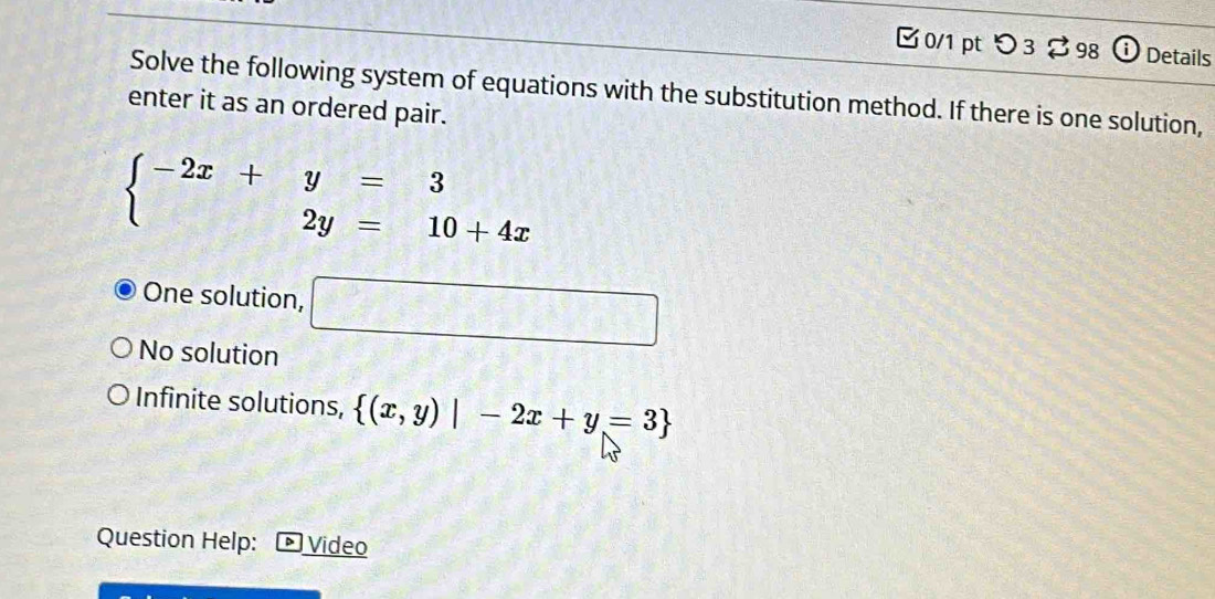 つ3 $ 98 (i Details
Solve the following system of equations with the substitution method. If there is one solution,
enter it as an ordered pair.
beginarrayl -2x+y=3 2y=10+4xendarray.
One solution, □
No solution
Infinite solutions,  (x,y)|-2x+y=3
Question Help: Video