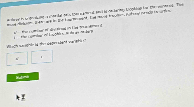 Aubrey is organizing a martial arts tournament and is ordering trophies for the winners. The
more divisions there are in the tournament, the more trophies Aubrey needs to order.
d= the number of divisions in the tournament
t= the number of trophies Aubrey orders
Which variable is the dependent variable?
d t
Submit
overline _ X