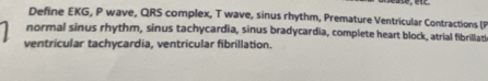 Define EKG, P wave, QRS complex, T wave, sinus rhythm, Premature Ventricular Contractions (P 
normal sinus rhythm, sinus tachycardia, sinus bradycardia, complete heart block, atrial fibrillati 
ventricular tachycardia, ventricular fibrillation.