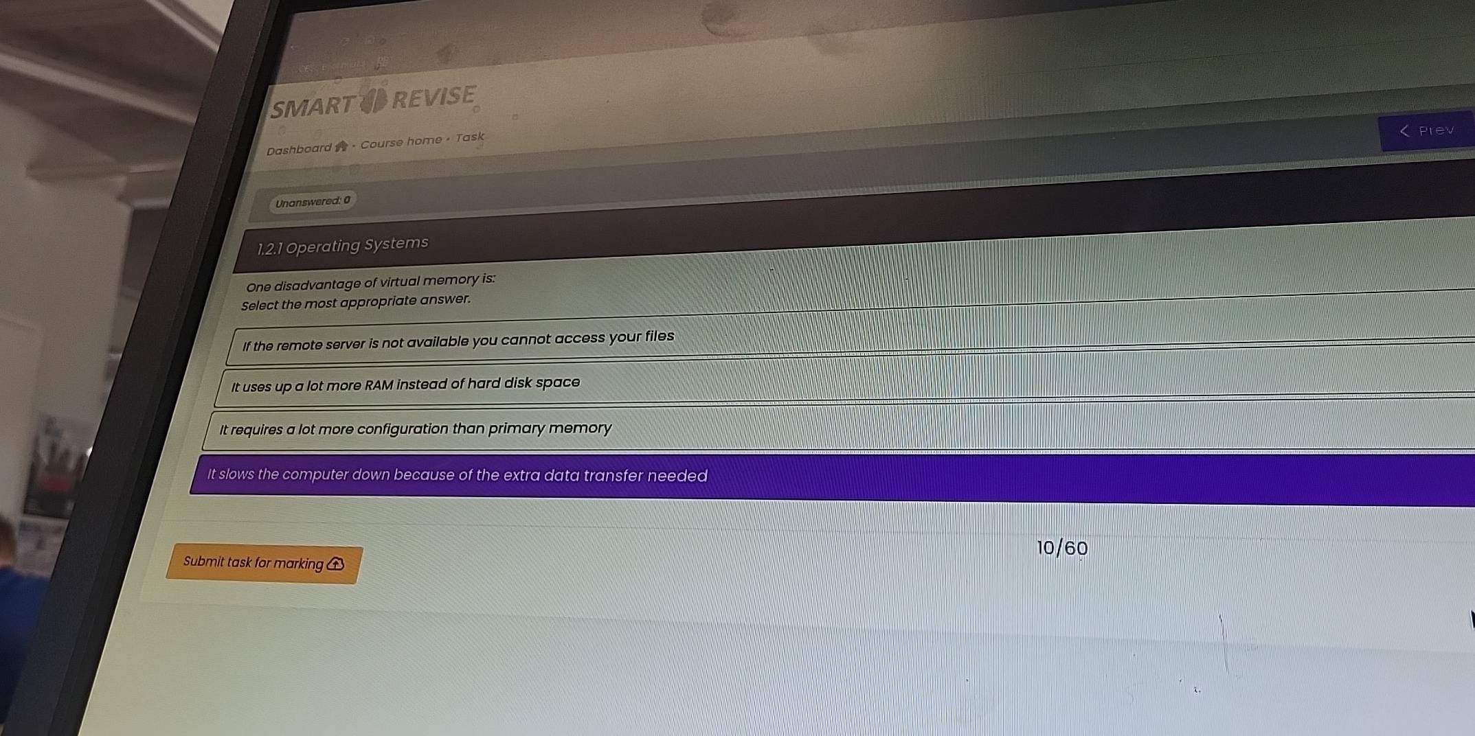 SMARTTREVISE
Prev
Dashboard · Course home - Task
Unanswered: 0
1.2.1 Operating Systems
One disadvantage of virtual memory is:
Select the most appropriate answer.
If the remote server is not available you cannot access your files
It uses up a lot more RAM instead of hard disk space
It requires a lot more configuration than primary memory
It slows the computer down because of the extra data transfer needed
10/60
Submit task for marking ①