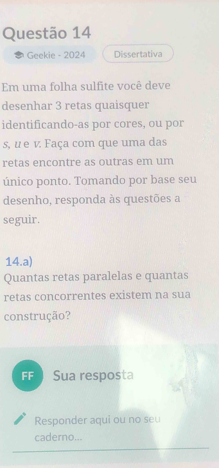 Geekie - 2024 Dissertativa 
Em uma folha sulfite você deve 
desenhar 3 retas quaisquer 
identificando-as por cores, ou por 
s, u e v. Faça com que uma das 
retas encontre as outras em um 
único ponto. Tomando por base seu 
desenho, responda às questões a 
seguir. 
14.a) 
Quantas retas paralelas e quantas 
retas concorrentes existem na sua 
construção? 
FF  Sua resposta 
Responder aqui ou no seu 
caderno...