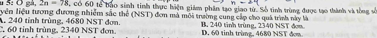 5: Ô gà, 2n=78 3, có 60 tế bảo sinh tinh thực hiện giảm phân tạo giao tử. Số tinh trùng được tạo thành và tổng số
iên liệu tương đương nhiễm sắc thể (NST) đơn mà môi trường cung cấp cho quá trình này là
A. 240 tinh trùng, 4680 NST đơn. B. 240 tinh trùng, 2340 NST đơn.
C. 60 tinh trùng, 2340 NST đơn. D. 60 tinh trùng, 4680 NST đơn.