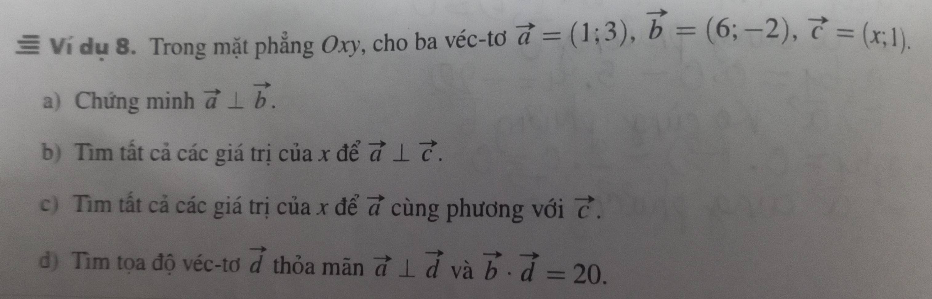 Ví dụ 8. Trong mặt phẳng Oxy, cho ba véc-tơ vector a=(1;3), vector b=(6;-2), vector c=(x;1). 
a) Chứng minh vector a⊥ vector b. 
b) Tìm tất cả các giá trị của x để vector a⊥ vector c. 
c) Tìm tất cả các giá trị của x để vector a cùng phương với vector C. 
đ) Tìm tọa độ véc-tơ vector d thỏa mãn vector a⊥ vector d và vector b· vector d=20.