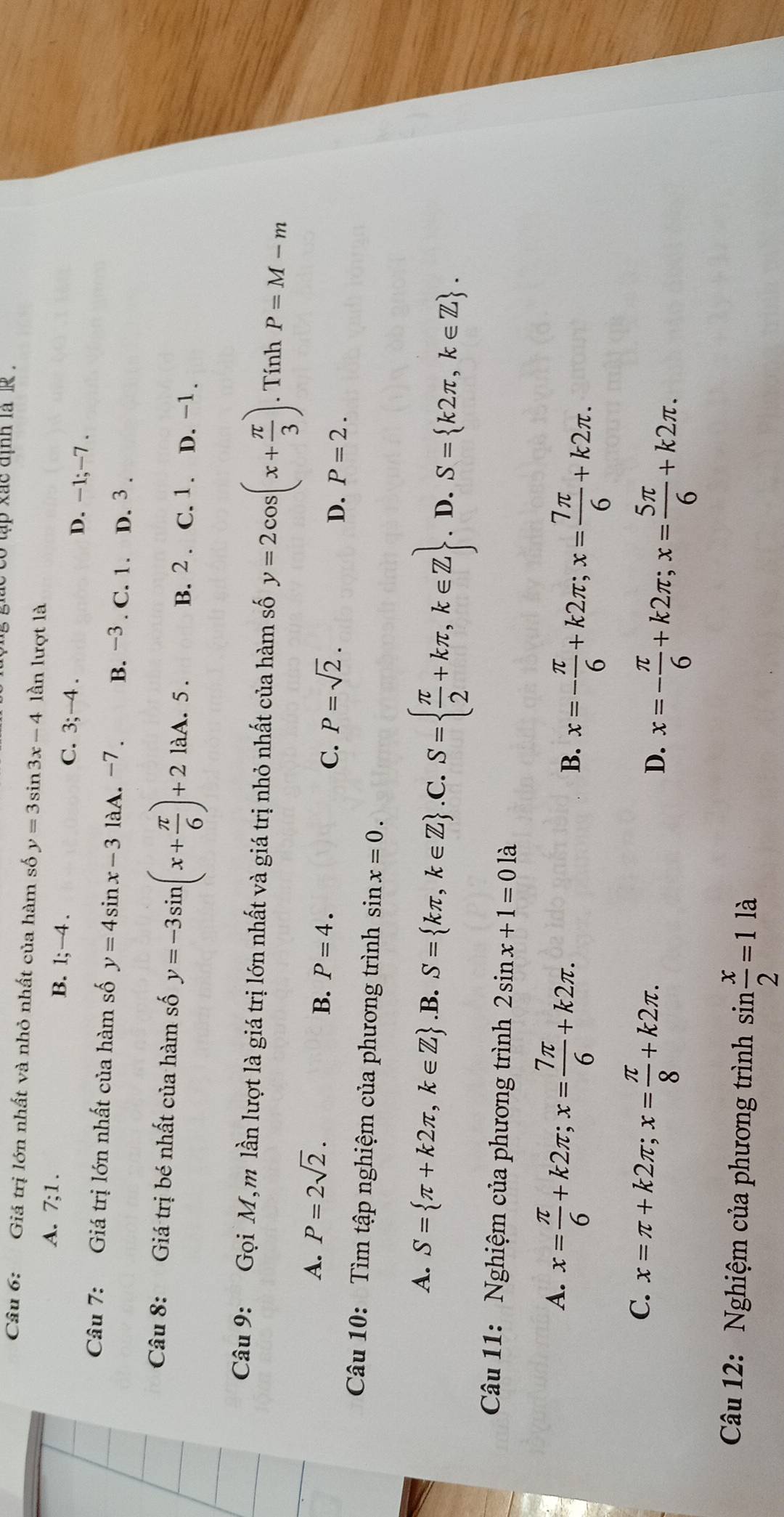gie co tập xac uịnh la  r .
Câu 6: Giá trị lớn nhất và nhỏ nhất của hàm số y=3sin 3x-4 lần lượt là
A. 7;1. B. 1;-4. C. 3; -4 . D. −1;−7 .
Câu 7: Giá trị lớn nhất của hàm số y=4sin x-31aA.-7. B. −3 . C. 1. D. 3 .
Câu 8: Giá trị bé nhất của hàm số y=-3sin (x+ π /6 )+2 làA. 5 . B. 2 . C. 1. D. -1.
Câu 9:  Gọi M,m lần lượt là giá trị lớn nhất và giá trị nhỏ nhất của hàm số y=2cos (x+ π /3 ). Tính P=M-m
A. P=2sqrt(2).
B. P=4.
C. P=sqrt(2).
D. P=2.
Câu 10: Tìm tập nghiệm của phương trình sin x=0.
A. S= π +k2π ,k∈ Z .B. S= kπ ,k∈ Z .C. S=  π /2 +kπ ,k∈ Z. D. S= k2π ,k∈ Z .
Câu 11: Nghiệm của phương trình 2sin x+1=0 là
A. x= π /6 +k2π ;x= 7π /6 +k2π .
B. x=- π /6 +k2π ;x= 7π /6 +k2π .
C. x=π +k2π ;x= π /8 +k2π .
D. x=- π /6 +k2π ;x= 5π /6 +k2π .
Câu 12: Nghiệm của phương trình sin  x/2 =1la
