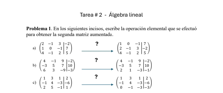 Tarea # 2 - Álgebra lineal 
Problema 1. En los siguientes incisos, escribe la operación elemental que se efectuó 
para obtener la segunda matriz aumentada. 
a) beginpmatrix 2&-1&3&3 1&0&-1 4&-1&2 ?
beginpmatrix 1&0&-1&7 2&-1&3 4&-1&2beginpmatrix 7 -2 5endpmatrix
b) beginpmatrix 4&-1&9 -3&5&7 6&3&-9endvmatrix _(-3)^(-2) ?
beginpmatrix 4&-1&9 -3&5&7 2&1&-3endvmatrix beginarrayr -2 -1endpmatrix
? 
c) beginpmatrix 1&3&1 -1&4&-3 2&5&-1endvmatrix beginarrayr 2 1^2 beginpmatrix 1&3&1 -1&4&-3 0&-1&-3endvmatrix _(-6)^2