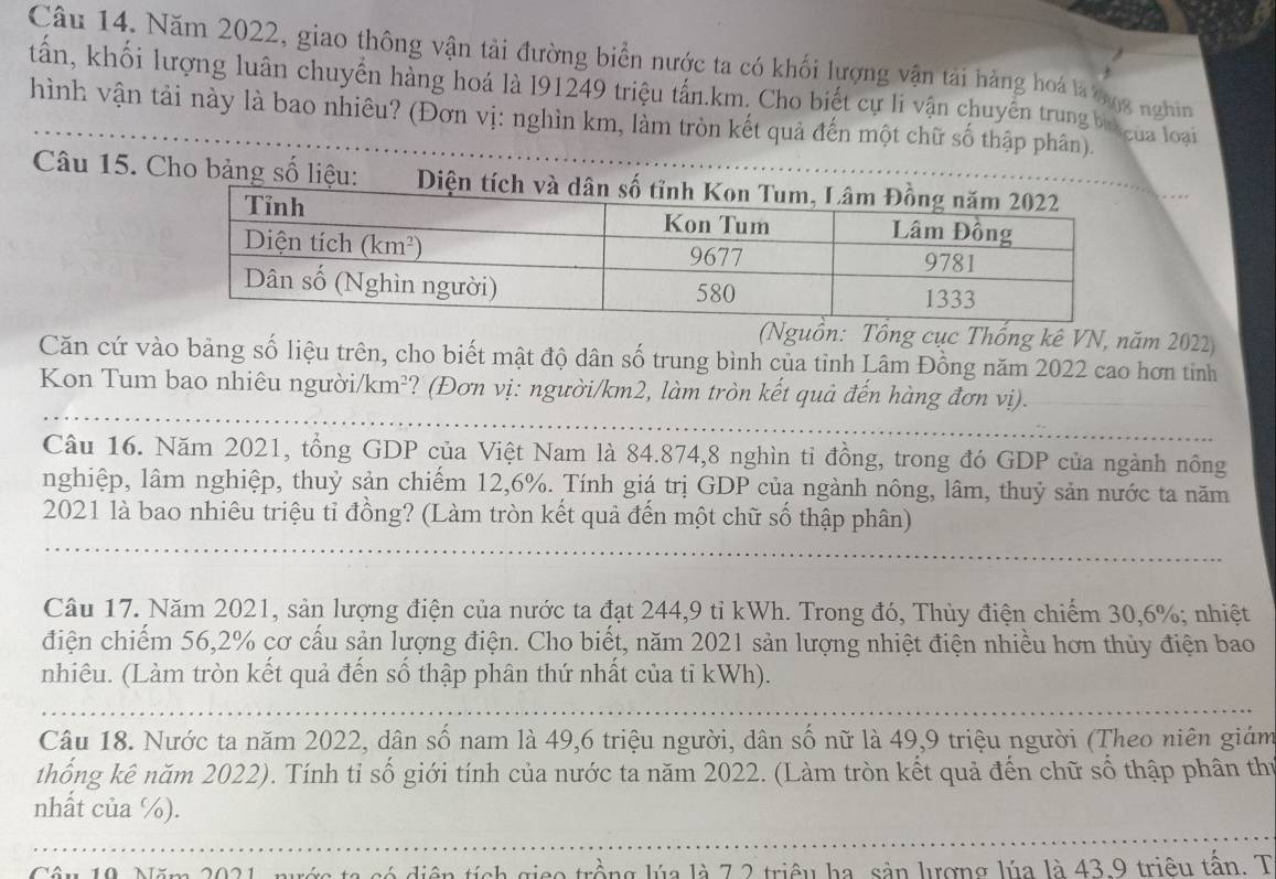 Năm 2022, giao thông vận tải đường biển nước ta có khối lượng vận tài hàng hoá là bng nghin
tấn, khối lượng luân chuyển hàng hoá là l91249 triệu tấn.km. Cho biết cự li vận chuyên trung bi của loại
hình vận tải này là bao nhiêu? (Đơn vị: nghìn km, làm tròn kết quả đến một chữ số thập phân).
Câu 15. Cho bảng số liệu:  Diện tích
(Nguồn: Tổng cục Thống kê VN, năm 2022)
Căn cứ vào bảng số liệu trên, cho biết mật độ dân số trung bình của tỉnh Lâm Đồng năm 2022 cao hơn tinh
Kon Tum bao nhiêu người/km²? (Đơn vị: người/km2, làm tròn kết quả đến hàng đơn vị).
Câu 16. Năm 2021, tổng GDP của Việt Nam là 84.874,8 nghìn tỉ đồng, trong đó GDP của ngành nông
nghiệp, lâm nghiệp, thuỷ sản chiếm 12,6%. Tính giá trị GDP của ngành nông, lâm, thuỷ sản nước ta năm
2021 là bao nhiêu triệu tỉ đồng? (Làm tròn kết quả đến một chữ số thập phân)
Câu 17. Năm 2021, sản lượng điện của nước ta đạt 244,9 tỉ kWh. Trong đó, Thủy điện chiếm 30,6%; nhiệt
điện chiếm 56,2% cơ cấu sản lượng điện. Cho biết, năm 2021 sản lượng nhiệt điện nhiều hơn thủy điện bao
nhiêu. (Làm tròn kết quả đến số thập phân thứ nhất của tỉ kWh).
Câu 18. Nước ta năm 2022, dân số nam là 49,6 triệu người, dân số nữ là 49,9 triệu người (Theo niên giám
thống kê năm 2022). Tính tỉ số giới tính của nước ta năm 2022. (Làm tròn kết quả đến chữ số thập phân thứ
nhất của %).
Câu 10 Năm 2021 tích gico trồng lúa là 7 2 triệu ha, sản lượng lúa là 43.9 triêu tấn. T