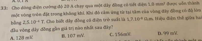 0, 1 A
33: Cho dòng điện cường độ 20 A chạy qua một dây đồng có tiết diện 1,0mm^2 được uốn thành
một vòng tròn đặt trong không khí. Khi đó cảm ứng từ tại tâm của vòng dây đồng có độ lớn
bằng 2,5.10^(-4)T. Cho biết dây đồng có điện trở suất là 1,7.10^(-8)Omega .m 1. Hiệu điện thế giữa hai
đầu vòng dây đồng gần giá trị nào nhất sau đây?
A. 128 mV. B. 107 mV. C. 156mV. D. 99 mV.