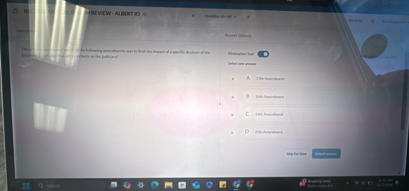 IN C U L S M REVIEW - ALBERT IO ⑥ Question 20 / 40 00.33:26 Ent Ass =_
Instruc
Answer Options
The primary purnose of which of the following amendments was to limit the impact of a specific decision of the
Supreme Court and thus act as a check on the judiciary? Select one answer Elimination Tool
X 12th Amendment
× 16th Amendment
+ 18th Amendment
× 20th Amendment
Skip For Now Submit anower
Search Breaking news