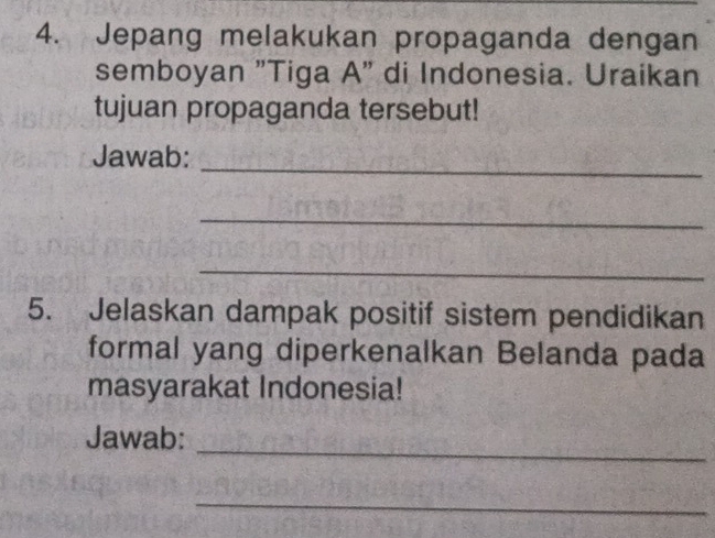 Jepang melakukan propaganda dengan 
semboyan "Tiga A" di Indonesia. Uraikan 
tujuan propaganda tersebut! 
Jawab:_ 
_ 
_ 
5. Jelaskan dampak positif sistem pendidikan 
formal yang diperkenalkan Belanda pada 
masyarakat Indonesia! 
_ 
Jawab: 
_