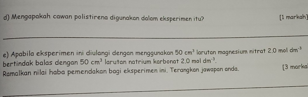 Mengapakah cawan polistirena digunakan dalam eksperimen itu? [1 markah] 
e) Apabila eksperimen ini diulangi dengan menggunakan 50cm^3 larutan magnesium nitrat 2.0 mol dm^(-3)
bertindak balas dengan 50cm^3 larutan natrium karbonat 2.0moldm^(-3). 
Ramalkan nilai haba pemendakan bagi eksperimen ini. Terangkan jawapan anda. [3 marka