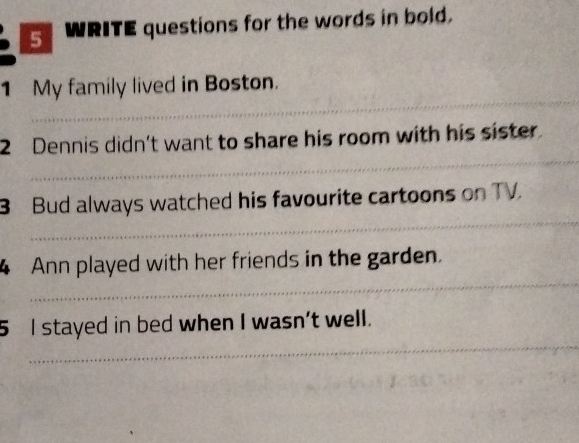 WRITE questions for the words in bold. 
_ 
1 My family lived in Boston. 
_ 
2 Dennis didn't want to share his room with his sister. 
_ 
3 Bud always watched his favourite cartoons on TV. 
_ 
4 Ann played with her friends in the garden. 
_ 
5 I stayed in bed when I wasn't well.