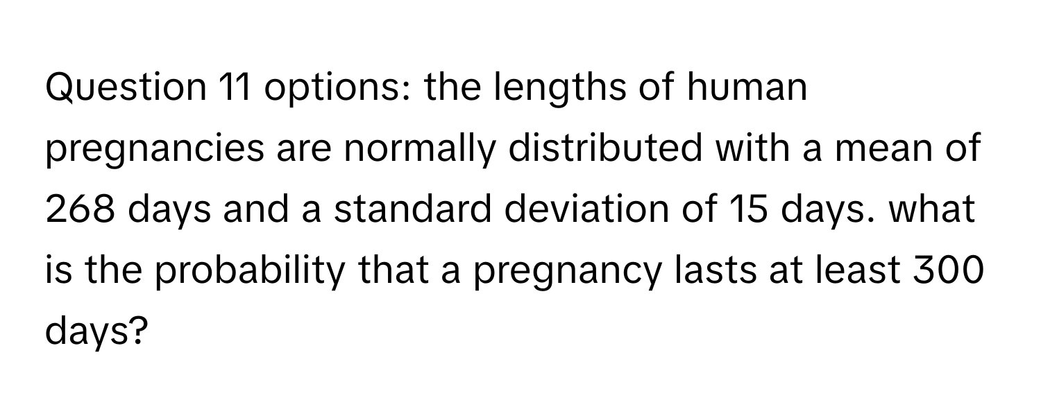 options: the lengths of human pregnancies are normally distributed with a mean of 268 days and a standard deviation of 15 days. what is the probability that a pregnancy lasts at least 300 days?