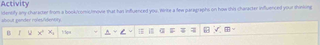 Activity 
ldentify any character from a book/comic/movie that has influenced you. Write a few paragraphs on how this character influenced your thinking 
about gender roles/identity. 
B I U X^2X_2 15px