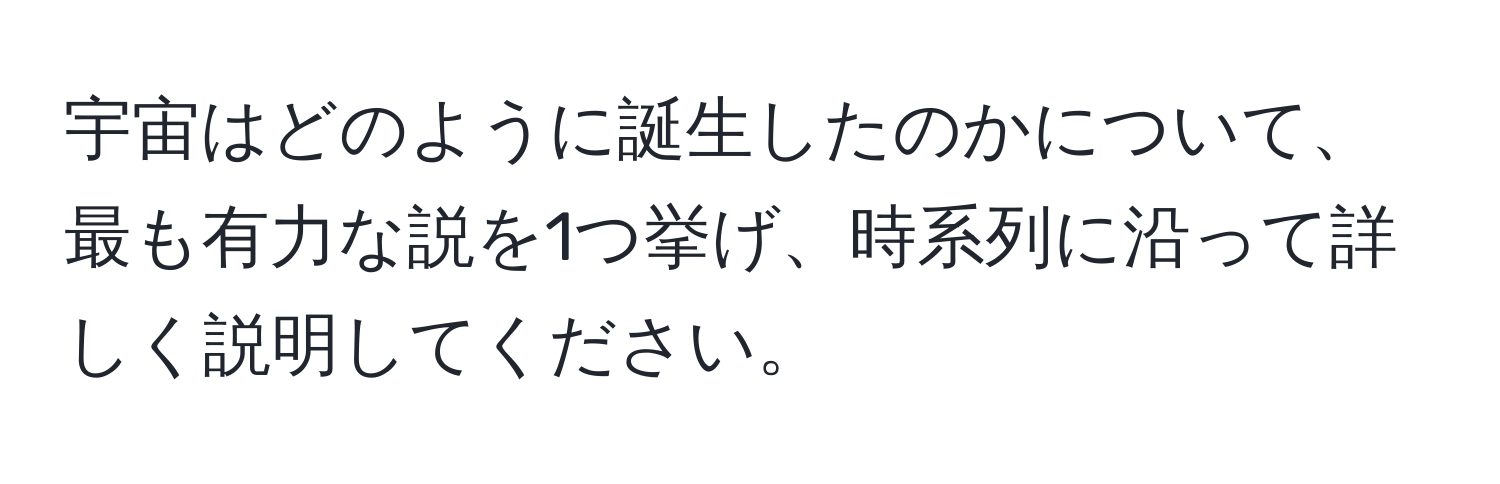 宇宙はどのように誕生したのかについて、最も有力な説を1つ挙げ、時系列に沿って詳しく説明してください。