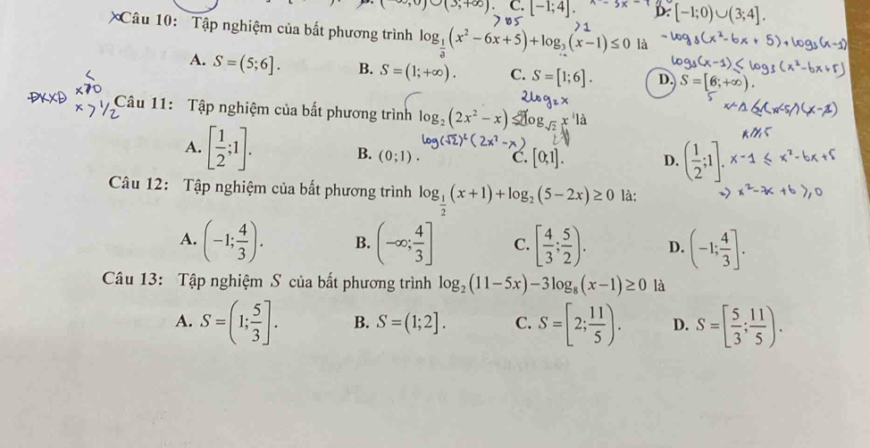 ∪ (3,+∈fty ) C. [-1;4]. x-5x-1 D. [-1;0
Câu 10: Tập nghiệm của bất phương trình log _ 1/3 (x^2-6x+5)+log _3(x-1)≤ 0 là
A. S=(5;6]. B. S=(1;+∈fty ). C. S=[1;6]. D. S=[6;+∈fty )
Câu 11: Tập nghiệm của bất phương trình log _2(2x^2-x)
A. [ 1/2 ;1]. B. (0;1).
C. [0,1]. D. ( 1/2 ;1].x^-1
Câu 12: Tập nghiệm của bất phương trình log _ 1/2 (x+1)+log _2(5-2x)≥ 0 là:
A. (-1; 4/3 ). B. (-∈fty ; 4/3 ] C. [ 4/3 ; 5/2 ). D. (-1; 4/3 ]. 
Câu 13: Tập nghiệm S của bất phương trình log _2(11-5x)-3log _8(x-1)≥ 0 là
A. S=(1; 5/3 ]. B. S=(1;2]. C. S=[2; 11/5 ). D. S=[ 5/3 ; 11/5 ).