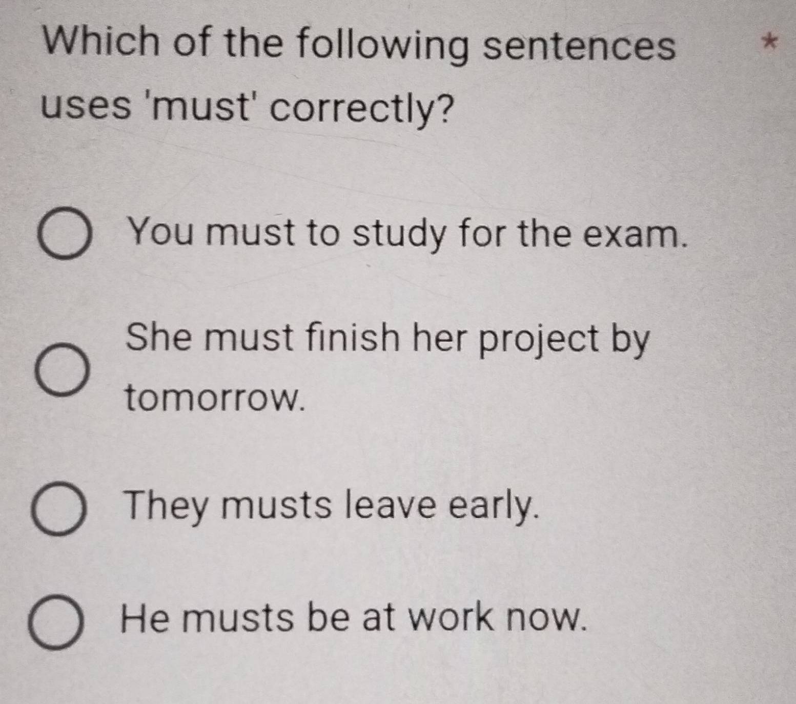 Which of the following sentences ₹*
uses 'must' correctly?
You must to study for the exam.
She must finish her project by
tomorrow.
They musts leave early.
He musts be at work now.