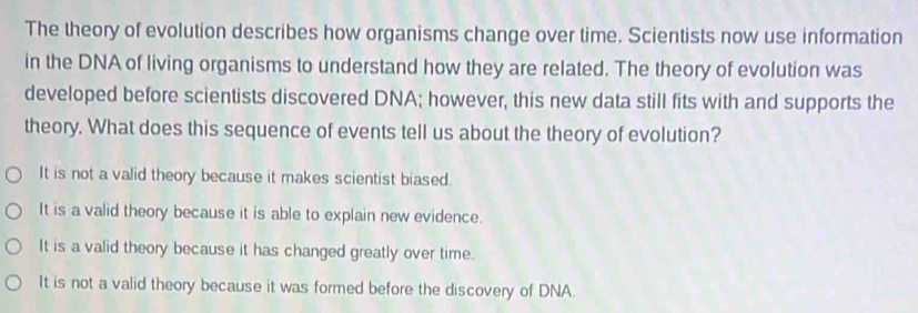 The theory of evolution describes how organisms change over time. Scientists now use information
in the DNA of living organisms to understand how they are related. The theory of evolution was
developed before scientists discovered DNA; however, this new data still fits with and supports the
theory. What does this sequence of events tell us about the theory of evolution?
It is not a valid theory because it makes scientist biased.
It is a valid theory because it is able to explain new evidence.
It is a valid theory because it has changed greatly over time.
It is not a valid theory because it was formed before the discovery of DNA.